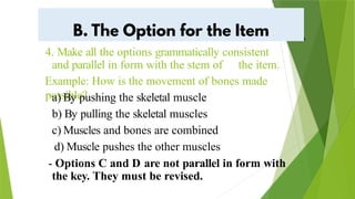 4. Make all the options grammatically consistent
and parallel in form with the stem of the item.
Example: How is the movement of bones made
possible?
a) By pushing the skeletal muscle
b) By pulling the skeletal muscles
c) Muscles and bones are combined
d) Muscle pushes the other muscles
- Options C and D are not parallel in form with
the key. They must be revised.
a
 