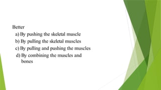 Better
a) By pushing the skeletal muscle
b) By pulling the skeletal muscles
c) By pulling and pushing the muscles
d) By combining the muscles and
bones
 