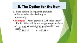 5. State options in sequential (natural)
order, whether alphabetically or
numerically.
• Example: Mars’ gravity is 0.38 times that of
Earth. What will be the weight on planet Mars
of an astronaut who weighs 400 N on
Earth?
a. 3.62 N
b. 10.5 N
c. 152 N
d. 400.38 N
 