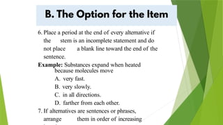 6. Place a period at the end of every alternative if
the stem is an incomplete statement and do
not place a blank line toward the end of the
sentence.
Example: Substances expand when heated
because molecules move
A. very fast.
B. very slowly.
C. in all directions.
D. farther from each other.
7. If alternatives are sentences or phrases,
arrange them in order of increasing
 