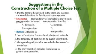 7. Put the term to be defined in the stem and suggest
various definitions in the alternatives or options.
• Example: The tendency of particles to move from
greater
concentration to lesser
A. diffusion.
B.evaporation.
concentration is called
C. osmosis.
D.
transpiration.
• Better: Diffusion is
A. loss of materials from cells of plants and animals.
B.the tendency of particles to be evenly distributed.
C. the spreading of particles towards the bottom of a
container.
D. the movement of particles from lesser to
greater concentration.
 