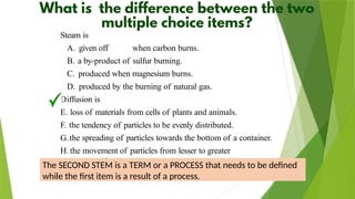 D
Steam is
A. given off when carbon burns.
B. a by-product of sulfur burning.
C. produced when magnesium burns.
D. produced by the burning of natural gas.
iffusion is
E. loss of materials from cells of plants and animals.
F. the tendency of particles to be evenly distributed.
G.the spreading of particles towards the bottom of a container.
H. the movement of particles from lesser to greater
concentration.
The SECOND STEM is a TERM or a PROCESS that needs to be defined
while the first item is a result of a process.
 