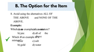 8. Avoid using the alternatives ALL OF
THE ABOVE and NONE OF THE
ABOVE.
Example:
Which is an example of a mixture?
a) air
b) juic
e
c) seawater
d) all of the
above
Which is an example of a
mixture?
a) air
b) gold
c) salt
d) water
 