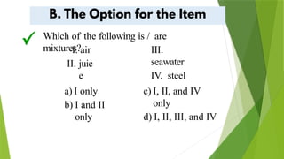 Which of the following is / are
mixtures?
I. air
II. juic
e
III.
seawater
IV. steel
a) I only
b) I and II
only
c) I, II, and IV
only
d) I, II, III, and IV
 