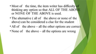 • Most of the time, the item writer has difficulty of
thinking any option so that ALL OF THE ABOVE
or NONE OF THE ABOVE is used.
• The alternative ( all of the above or none of the
above) can be considered a clue for the student
• All of the above – all the other options are correct
• None of the above – all the options are wrong
 
