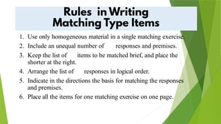 1. Use only homogeneous material in a single matching exercise.
2. Include an unequal number of responses and premises.
3. Keep the list of items to be matched brief, and place the
shorter at the right.
4. Arrange the list of responses in logical order.
5. Indicate in the directions the basis for matching the responses
and premises.
6. Place all the items for one matching exercise on one page.
 