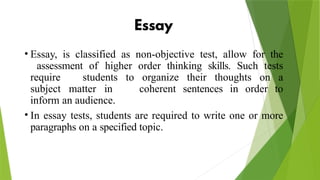 • Essay, is classified as non-objective test, allow for the
assessment of higher order thinking skills. Such tests
require students to organize their thoughts on a
subject matter in coherent sentences in order to
inform an audience.
• In essay tests, students are required to write one or more
paragraphs on a specified topic.
 