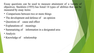 Essay questions can be used to measure attainment of a variety of
objectives. Stecklein (1955) has listed 14 types of abilities that can be
measured by essay items:
• Comparisons between two or more things
• The development and defense of an opinion
• Questions of cause and effect
• Explanations of meanings
• Summarizing of information in a designated area
• Analysis
• Knowledge of relationship
 