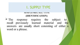 SIMPLE-RECALL TYPE
(IDENTIFICATION)
 The response requires the subject to
recall previously learned material and the
answers are usually short consisting of either a
word or a phrase.
I. SUPPLY TYPE
 