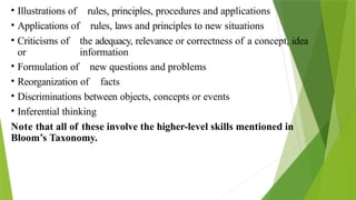 • Illustrations of rules, principles, procedures and applications
• Applications of rules, laws and principles to new situations
• Criticisms of the adequacy, relevance or correctness of a concept, idea
or information
• Formulation of new questions and problems
• Reorganization of facts
• Discriminations between objects, concepts or events
• Inferential thinking
Note that all of these involve the higher-level skills mentioned in
Bloom’s Taxonomy.
 