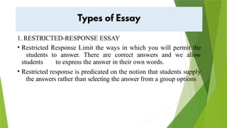 1. RESTRICTED-RESPONSE ESSAY
• Restricted Response Limit the ways in which you will permit the
students to answer. There are correct answers and we allow
students to express the answer in their own words.
• Restricted response is predicated on the notion that students supply
the answers rather than selecting the answer from a group options
 