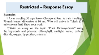 Examples
1.A car traveling 50 mph leaves Chicago at 9am. A train traveling at
70 mph leaves Milwaukee at 10 am. Who will arrive in Toledo (250
miles away) first? Show your work.
2.Write an essay on the topic “Plant Photosynthesis” using
the keywords and phrases: chlorophyll, sunlight, water, carbon
dioxide, oxygen, by product, stomata.
 