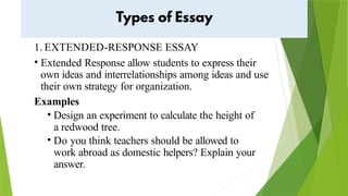 1. EXTENDED-RESPONSE ESSAY
• Extended Response allow students to express their
own ideas and interrelationships among ideas and use
their own strategy for organization.
Examples
• Design an experiment to calculate the height of
a redwood tree.
• Do you think teachers should be allowed to
work abroad as domestic helpers? Explain your
answer.
 