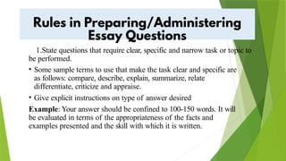 1.State questions that require clear, specific and narrow task or topic to
be performed.
• Some sample terms to use that make the task clear and specific are
as follows: compare, describe, explain, summarize, relate
differentiate, criticize and appraise.
• Give explicit instructions on type of answer desired
Example: Your answer should be confined to 100-150 words. It will
be evaluated in terms of the appropriateness of the facts and
examples presented and the skill with which it is written.
 