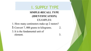 SIMPLE-RECALL TYPE
(IDENTIFICATION)
EXAMPLES:
1. How many centimeters make up 2 meters?
1.
2. Convert 7, 000 grams to kilograms.
3. It is the fundamental unit of
element.
2.
3.
I. SUPPLY TYPE
 