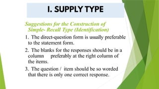 Suggestions for the Construction of
Simple- Recall Type (Identification)
1. The direct-question form is usually preferable
to the statement form.
2. The blanks for the responses should be in a
column preferably at the right column of
the items.
3. The question / item should be so worded
that there is only one correct response.
 