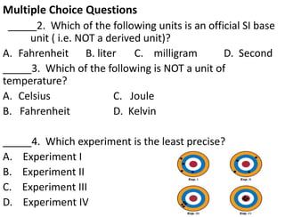 Multiple Choice Questions
_____2. Which of the following units is an official SI base
unit ( i.e. NOT a derived unit)?
A. Fahrenheit B. liter C. milligram D. Second
_____3. Which of the following is NOT a unit of
temperature?
A. Celsius C. Joule
B. Fahrenheit D. Kelvin
_____4. Which experiment is the least precise?
A. Experiment I
B. Experiment II
C. Experiment III
D. Experiment IV
 