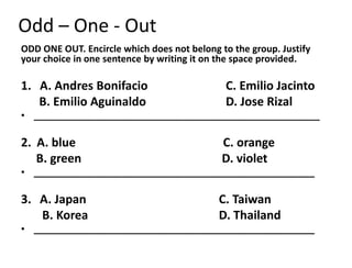 Odd – One - Out
ODD ONE OUT. Encircle which does not belong to the group. Justify
your choice in one sentence by writing it on the space provided.
1. A. Andres Bonifacio C. Emilio Jacinto
B. Emilio Aguinaldo D. Jose Rizal
• _______________________________________________________
2. A. blue C. orange
B. green D. violet
• ______________________________________________________
3. A. Japan C. Taiwan
B. Korea D. Thailand
• ______________________________________________________
 