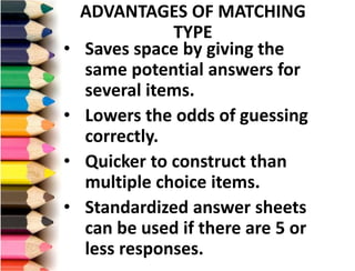 • Saves space by giving the
same potential answers for
several items.
• Lowers the odds of guessing
correctly.
• Quicker to construct than
multiple choice items.
• Standardized answer sheets
can be used if there are 5 or
less responses.
ADVANTAGES OF MATCHING
TYPE
 