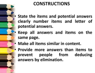 CONSTRUCTIONS
• State the items and potential answers
clearly number items and letter of
potential answers.
• Keep all answers and items on the
same page.
• Make all items similar in content.
• Provide more answers than items to
prevent people from deducing
answers by elimination.
 