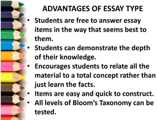 • Students are free to answer essay
items in the way that seems best to
them.
• Students can demonstrate the depth
of their knowledge.
• Encourages students to relate all the
material to a total concept rather than
just learn the facts.
• Items are easy and quick to construct.
• All levels of Bloom’s Taxonomy can be
tested.
ADVANTAGES OF ESSAY TYPE
 