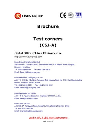 Brochure
Test corners
(CSJ-A)
Chapter 1 Summarize
(大标题，居中小三加粗，尽量在新一页，用 Chapter 区分)
1. Operating instruction （一级标题，左对齐小四加粗）
According to the requirements of CIE, IESNA and the National’s standard, this
system is a multi-measurement mode spectrophotometer system which can realize
B-β, A-α and C-γ etc through rotating lamps and lanterns.
It test Spatial, light intensity distribution curves on any cross section (can be shown
under the rectangular coordinate system or polar coordinate system), spatial
iso-intensity curve. (正文，段首顶格左对齐 10 号，段落之间空行)
Pocket Chroma Colorimeter CHROMA-2
Global Office of Lisun Electronics Inc.
http://www.Lisungroup.com
Lisun Group (Hong Kong) Limited
Add: Room C, 15/F Hua Chiao Commercial Center, 678 Nathan Road, Mongkok,
Kowloon, Hong Kong
Tel: 00852-68852050 Fax: 00852-30785638
Email: SalesHK@Lisungroup.com
Lisun Electronics (Shanghai) Co., Ltd
Add: 113-114, No. 1 Building, Nanxiang Zhidi Industry Park, No. 1101, Huyi Road, Jiading
District, Shanghai, 201802, China
Tel: +86(21)5108 3341 Fax: +86(21)5108 3342
Email: SalesSH@Lisungroup.com
Lisun Electronics Inc. (USA)
Add: 445 S. Figueroa Street, Los Angeless, CA 90071, U.S.A.
Email: Sales@Lisungroup.com
Lisun China Factory
Add: NO. 37, Xiangyuan Road, Hangzhou City, Zhejiang Province, China
Tel: +86-189-1799-6096
Email: Engineering@Lisungroup.com
Lead in CFL & LED Test Instruments
Rev. 1/16/2019
 