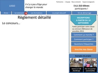 Partenaires

Il n’y a pas d’âge pour
changer le monde

LOGO
Actus

L’équipe Nous contacter

Le concours

6

Les formations

Règlement détaillé
Le concours…

Espace enseignants

Déjà 213 élèves
participants !
Le projet éducatif

Kit de démarrage

INSCRIPTIONS
A PARTIR DU 10
SEPTEMBRE
Faites participer votre classe
au concours Bâtisseurs de
possibles 2013.

Comment ça marche ?
Comment participer ?
Questions fréquentes

Inscrire ma classe
Exemples de projets

Science en 3D
(handicap)

Parc de quartier
(convivialité)

 