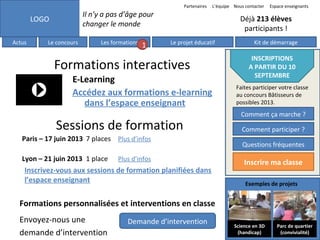 Partenaires

Il n’y a pas d’âge pour
changer le monde

LOGO
Actus

L’équipe Nous contacter

Le concours

Les formations

1

Déjà 213 élèves
participants !
Le projet éducatif

Formations interactives
E-Learning
Accédez aux formations e-learning
dans l’espace enseignant

Sessions de formation
Paris – 17 juin 2013 7 places Plus d’infos
Lyon – 21 juin 2013 1 place

Espace enseignants

Plus d’infos

Inscrivez-vous aux sessions de formation planifiées dans
l’espace enseignant

Kit de démarrage

INSCRIPTIONS
A PARTIR DU 10
SEPTEMBRE
Faites participer votre classe
au concours Bâtisseurs de
possibles 2013.

Comment ça marche ?
Comment participer ?
Questions fréquentes

Inscrire ma classe
Exemples de projets

Formations personnalisées et interventions en classe
Envoyez-nous une
demande d’intervention

Demande d’intervention

Science en 3D
(handicap)

Parc de quartier
(convivialité)

 
