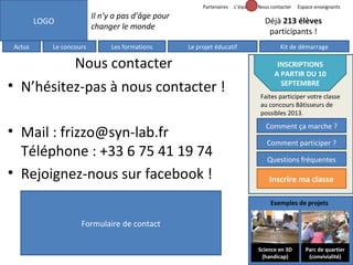 Partenaires

Il n’y a pas d’âge pour
changer le monde

LOGO
Actus

L’équipe Nous contacter

Le concours

Les formations

Espace enseignants

Déjà 213 élèves
participants !
Le projet éducatif

Nous contacter
• N’hésitez-pas à nous contacter !
• Mail : frizzo@syn-lab.fr
Téléphone : +33 6 75 41 19 74
• Rejoignez-nous sur facebook !

Kit de démarrage

INSCRIPTIONS
A PARTIR DU 10
SEPTEMBRE
Faites participer votre classe
au concours Bâtisseurs de
possibles 2013.

Comment ça marche ?
Comment participer ?
Questions fréquentes

Inscrire ma classe
Exemples de projets

Formulaire de contact
Science en 3D
(handicap)

Parc de quartier
(convivialité)

 