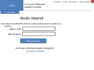 Partenaires

L’équipe Nous contacter

Espace enseignants

Il n’y a pas d’âge pour
changer le monde

LOGO
<< Site public

Mes messages (3)

Mes projets

Formation

Accès réservé
Vous devez vous identifier avec vos codes enseignant pour accéder à ce
contenu :

Mon e-mail
Mot de passe
Me connecter
Je n’ai pas créé mon compte enseignant :
inscription gratuite

Mon profil

Outils

 