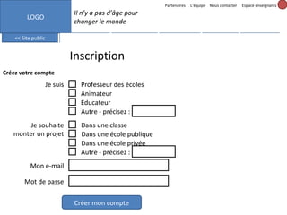 Partenaires

L’équipe Nous contacter

Espace enseignants

Il n’y a pas d’âge pour
changer le monde

LOGO
<< Site public

Mes messages (3)

Mes projets

Inscription
Créez votre compte

Je suis

Je souhaite
monter un projet

Professeur des écoles
Animateur
Educateur
Autre - précisez :
Dans une classe
Dans une école publique
Dans une école privée
Autre - précisez :

Mon e-mail
Mot de passe
Créer mon compte

Formation

Mon profil

Outils

 