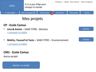 Partenaires

LOGO
<< Site public

L’équipe Nous contacter

Espace enseignants

Il n’y a pas d’âge pour
changer le monde
Mes messages (3)

Mes projets

1

Formation

Mon profil

Outils

Mes projets
CP - Ecole Camus
• Lina & Amine – SANS TITRE - Déchets
> envoyer la vidéo

Modifier

• Mathis, Youssef et Yanis – SANS TITRE – Environnement
> envoyer la vidéo

Modifier

CM1 - Ecole Camus
Aucun projet
Ajouter un projet

 