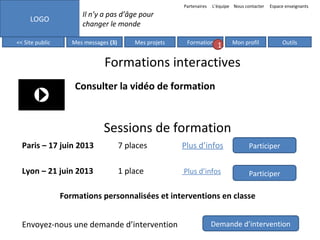 Partenaires

LOGO
<< Site public

L’équipe Nous contacter

Espace enseignants

Il n’y a pas d’âge pour
changer le monde
Mes messages (3)

Mes projets

Formation

1

Mon profil

Outils

Formations interactives
Consulter la vidéo de formation

Sessions de formation
Paris – 17 juin 2013

7 places

Plus d’infos

Participer

Lyon – 21 juin 2013

1 place

Plus d’infos

Participer

Formations personnalisées et interventions en classe
Envoyez-nous une demande d’intervention

Demande d’intervention

 