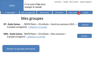 Partenaires

LOGO
<< Site public

L’équipe Nous contacter

Espace enseignants

Il n’y a pas d’âge pour
changer le monde
Mes messages (3)

Mes projets

Formation

Mon profil

1

Outils

Mes groupes
CP - Ecole Camus - 78370 Plaisir – 23 enfants – Inscrit au concours 2013 –
2 projets enregistrés > déposer un projet
CM1 - Ecole Camus - 78370 Plaisir – 23 enfants – Hors concours –
0 projet enregistré > déposer un projet

Ajouter un groupe participant

Modifier

Modifier

 