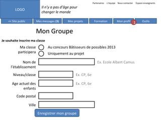 Partenaires

L’équipe Nous contacter

Espace enseignants

Il n’y a pas d’âge pour
changer le monde

LOGO
<< Site public

Mes messages (3)

Mes projets

Formation

Mon profil

1

Mon Groupe
Je souhaite inscrire ma classe

Ma classe
participera

Au concours Bâtisseurs de possibles 2013
Uniquement au projet

Nom de
l’établissement

Ex. Ecole Albert Camus

Niveau/classe

Ex. CP, 6e

Age actuel des
enfants

Ex. CP, 6e

Code postal
Ville
Enregistrer mon groupe

Outils

 