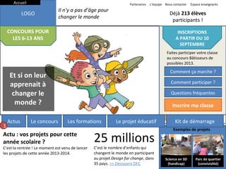 Accueil

Partenaires

LOGO
Actus
CONCOURSLe concours
POUR
LES 6-13 ANS

L’équipe Nous contacter

Il n’y a pas d’âge pour
changer le monde
Les formations

Déjà 213 élèves
participants !
Le projet éducatif

Actus

Le concours

Kit de démarrage
INSCRIPTIONS
A PARTIR DU 10
INSCRIPTIONS
SEPTEMBRE
A PARTIR DU 10
Faites participer votre classe
SEPTEMBRE
au concours Bâtisseurs de
Faites participer votre classe
possibles 2013.
au concours Bâtisseurs de
Comment ça
possibles 2013. marche ?

Et si on leur
apprenait à
changer le
monde ?
1

Espace enseignants

Comment ça marche ?
Comment participer ?
Comment participer ?
Questions fréquentes
Questions fréquentes

Inscrire ma classe

Les formations

Actu : vos projets pour cette
année scolaire ?

C’est la rentrée ! Le moment est venu de lancer
les projets de cette année 2013-2014.

Le projet éducatif

25 millions
C’est le nombre d’enfants qui
changent le monde en participant
au projet Design for change, dans
35 pays. >> Découvrir DFC

Inscrire ma classe
Kit de démarrage
Exemples de projets

Science en 3D
(handicap)

Parc de quartier
(convivialité)

 