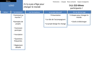Menu

Partenaires

LOGO
Actus

Le concours
• Comment ça
marche ?
•Exemples de
projets
• Comment
participer
• Inscription
• Questions
fréquentes
• Règlement
détaillé

L’équipe Nous contacter

Il n’y a pas d’âge pour
changer le monde
Les formations

Espace enseignants

Déjà 213 élèves
participants !
Le projet éducatif

Kit de démarrage

• Présentation

• 4 étapes pour changer le
INSCRIPTIONS
monde

• Le rôle de l’accompagnant
• Le projet design for change

A PARTIR DU 10
• Outils à télécharger
SEPTEMBRE

Faites participer votre classe
au concours Bâtisseurs de
possibles 2013.

Comment ça marche ?
Comment participer ?
Questions fréquentes

Inscrire ma classe
Exemples de projets

Science en 3D
(handicap)

Parc de quartier
(convivialité)

 