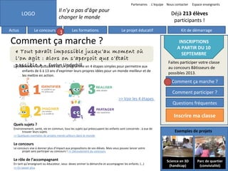 Partenaires

LOGO
Actus

Le concours

L’équipe Nous contacter

Il n’y a pas d’âge pour
changer le monde
1

Les formations

Espace enseignants

Déjà 213 élèves
participants !
Le projet éducatif

Comment ça marche ?
« Tout paraît impossible jusqu’au moment où
l’on agit : alors on s’aperçoit que c’était
possible » - Evelyn Underhill
Les Bâtisseurs de possibles est un programme en 4 étapes simples pour permettre aux

enfants de 6 à 13 ans d’exprimer leurs propres idées pour un monde meilleur et de
les mettre en action.

Kit de démarrage

INSCRIPTIONS
A PARTIR DU 10
SEPTEMBRE
Faites participer votre classe
au concours Bâtisseurs de
possibles 2013.

Comment ça marche ?
Comment participer ?
>> Voir les 4 étapes

Questions fréquentes

Inscrire ma classe
Quels sujets ?

Environnement, santé, vie en commun, tous les sujets qui préoccupent les enfants sont concernés : à eux de
trouver leurs sujets.
>> Quelques exemples de projets menés ailleurs dans le monde

Exemples de projets

Le concours

Le concours vise à donner plus d’impact aux propositions de vos élèves. Mais vous pouvez lancer votre
projet sans participer au concours ! >> Déroulement du concours

Le rôle de l’accompagnant

En tant qu’enseignant ou éducateur, vous devez animer la démarche et accompagner les enfants. (…)
>> En savoir plus

Science en 3D
(handicap)

Parc de quartier
(convivialité)

 