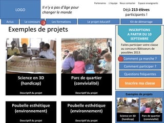 Partenaires

Il n’y a pas d’âge pour
changer le monde

LOGO
Actus

L’équipe Nous contacter

Le concours

2

Les formations

Espace enseignants

Déjà 213 élèves
participants !
Le projet éducatif

Exemples de projets

Kit de démarrage

INSCRIPTIONS
A PARTIR DU 10
SEPTEMBRE
Faites participer votre classe
au concours Bâtisseurs de
possibles 2013.

Comment ça marche ?

6

Comment participer ?

Science en 3D
(handicap)

Parc de quartier
(convivialité)

Descriptif du projet

Descriptif du projet

Poubelle esthétique
(environnement)

Questions fréquentes

Poubelle esthétique
(environnement)

Descriptif du projet

Descriptif du projet

Inscrire ma classe
Exemples de projets

Science en 3D
(handicap)

Parc de quartier
(convivialité)

 