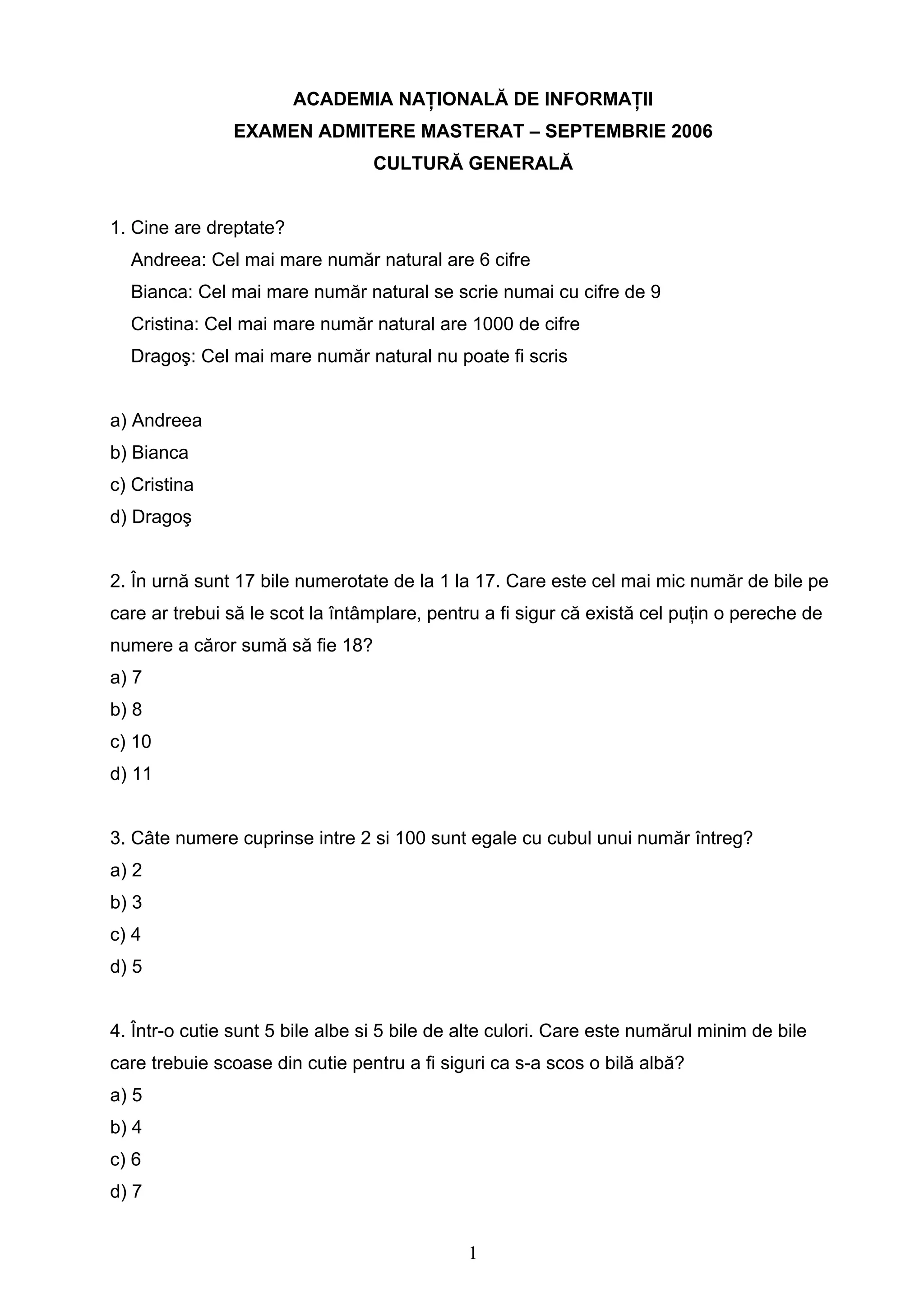 1
ACADEMIA NAŢIONALĂ DE INFORMAŢII
EXAMEN ADMITERE MASTERAT – SEPTEMBRIE 2006
CULTURĂ GENERALĂ
1. Cine are dreptate?
Andreea: Cel mai mare număr natural are 6 cifre
Bianca: Cel mai mare număr natural se scrie numai cu cifre de 9
Cristina: Cel mai mare număr natural are 1000 de cifre
Dragoş: Cel mai mare număr natural nu poate fi scris
a) Andreea
b) Bianca
c) Cristina
d) Dragoş
2. În urnă sunt 17 bile numerotate de la 1 la 17. Care este cel mai mic număr de bile pe
care ar trebui să le scot la întâmplare, pentru a fi sigur că există cel puţin o pereche de
numere a căror sumă să fie 18?
a) 7
b) 8
c) 10
d) 11
3. Câte numere cuprinse intre 2 si 100 sunt egale cu cubul unui număr întreg?
a) 2
b) 3
c) 4
d) 5
4. Într-o cutie sunt 5 bile albe si 5 bile de alte culori. Care este numărul minim de bile
care trebuie scoase din cutie pentru a fi siguri ca s-a scos o bilă albă?
a) 5
b) 4
c) 6
d) 7
 