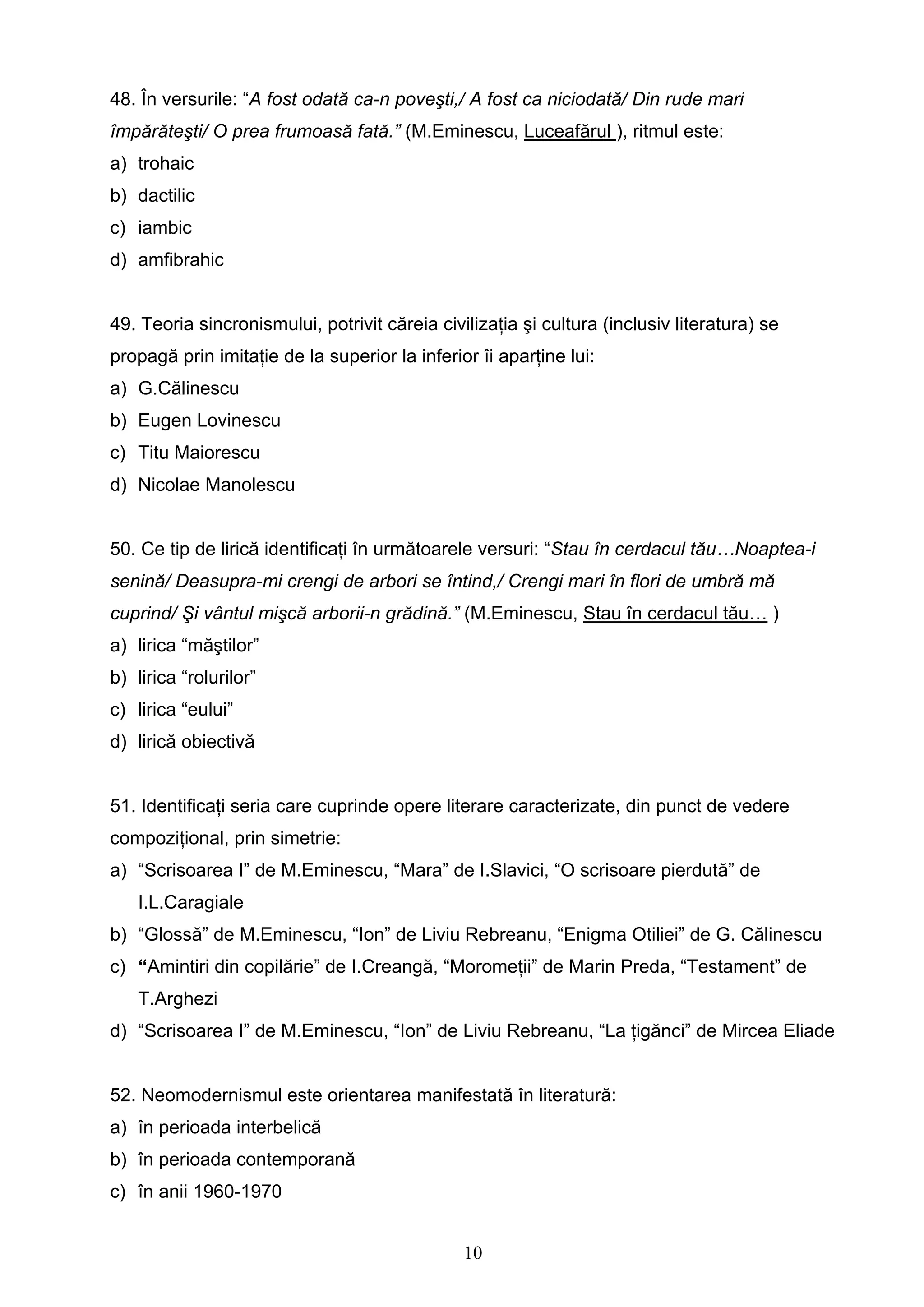 10
48. În versurile: “A fost odată ca-n poveşti,/ A fost ca niciodată/ Din rude mari
împărăteşti/ O prea frumoasă fată.” (M.Eminescu, Luceafărul ), ritmul este:
a) trohaic
b) dactilic
c) iambic
d) amfibrahic
49. Teoria sincronismului, potrivit căreia civilizaţia şi cultura (inclusiv literatura) se
propagă prin imitaţie de la superior la inferior îi aparţine lui:
a) G.Călinescu
b) Eugen Lovinescu
c) Titu Maiorescu
d) Nicolae Manolescu
50. Ce tip de lirică identificaţi în următoarele versuri: “Stau în cerdacul tău…Noaptea-i
senină/ Deasupra-mi crengi de arbori se întind,/ Crengi mari în flori de umbră mă
cuprind/ Şi vântul mişcă arborii-n grădină.” (M.Eminescu, Stau în cerdacul tău… )
a) lirica “măştilor”
b) lirica “rolurilor”
c) lirica “eului”
d) lirică obiectivă
51. Identificaţi seria care cuprinde opere literare caracterizate, din punct de vedere
compoziţional, prin simetrie:
a) “Scrisoarea I” de M.Eminescu, “Mara” de I.Slavici, “O scrisoare pierdută” de
I.L.Caragiale
b) “Glossă” de M.Eminescu, “Ion” de Liviu Rebreanu, “Enigma Otiliei” de G. Călinescu
c) “Amintiri din copilărie” de I.Creangă, “Moromeţii” de Marin Preda, “Testament” de
T.Arghezi
d) “Scrisoarea I” de M.Eminescu, “Ion” de Liviu Rebreanu, “La ţigănci” de Mircea Eliade
52. Neomodernismul este orientarea manifestată în literatură:
a) în perioada interbelică
b) în perioada contemporană
c) în anii 1960-1970
 