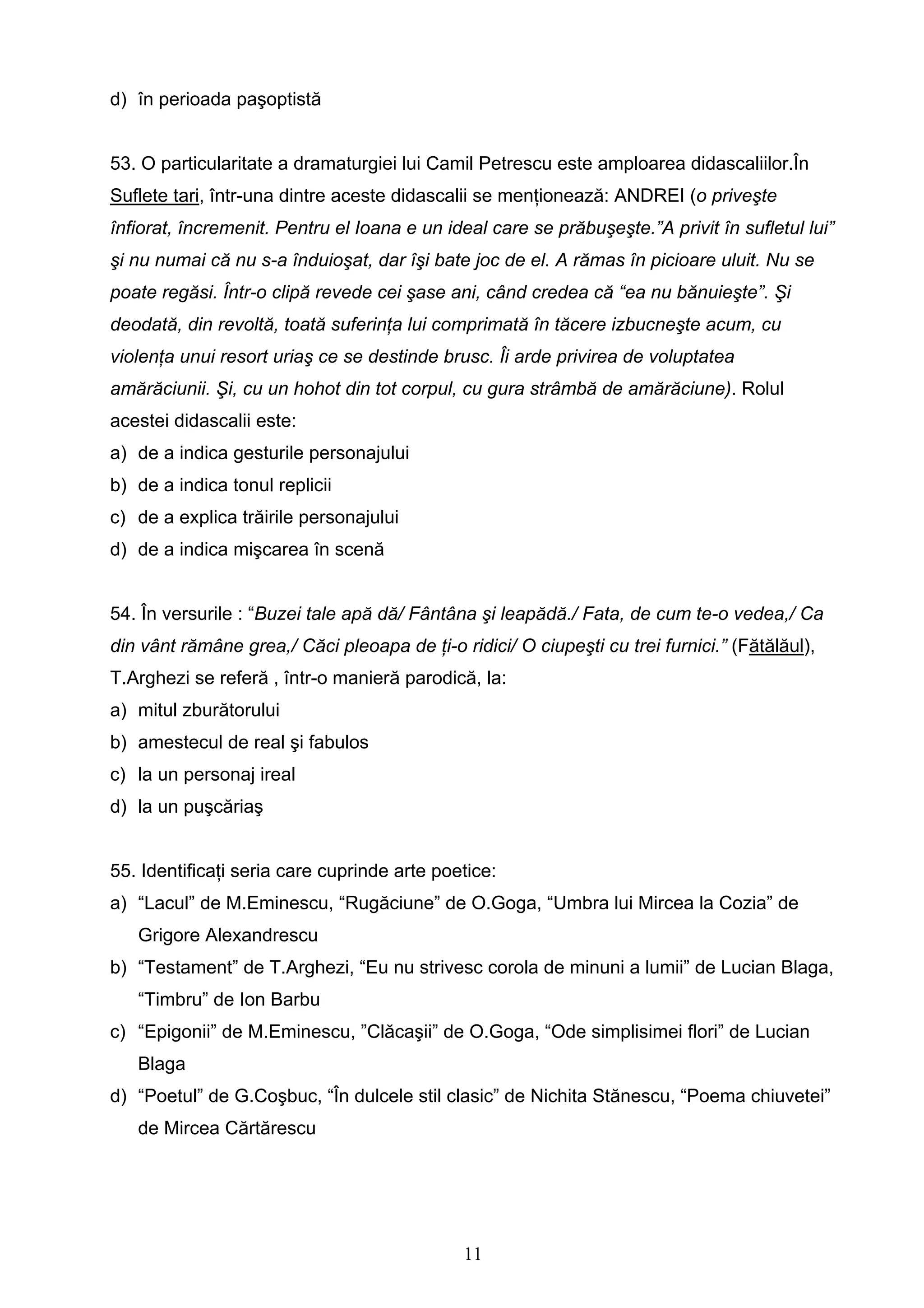 11
d) în perioada paşoptistă
53. O particularitate a dramaturgiei lui Camil Petrescu este amploarea didascaliilor.În
Suflete tari, într-una dintre aceste didascalii se menţionează: ANDREI (o priveşte
înfiorat, încremenit. Pentru el Ioana e un ideal care se prăbuşeşte.”A privit în sufletul lui”
şi nu numai că nu s-a înduioşat, dar îşi bate joc de el. A rămas în picioare uluit. Nu se
poate regăsi. Într-o clipă revede cei şase ani, când credea că “ea nu bănuieşte”. Şi
deodată, din revoltă, toată suferinţa lui comprimată în tăcere izbucneşte acum, cu
violenţa unui resort uriaş ce se destinde brusc. Îi arde privirea de voluptatea
amărăciunii. Şi, cu un hohot din tot corpul, cu gura strâmbă de amărăciune). Rolul
acestei didascalii este:
a) de a indica gesturile personajului
b) de a indica tonul replicii
c) de a explica trăirile personajului
d) de a indica mişcarea în scenă
54. În versurile : “Buzei tale apă dă/ Fântâna şi leapădă./ Fata, de cum te-o vedea,/ Ca
din vânt rămâne grea,/ Căci pleoapa de ţi-o ridici/ O ciupeşti cu trei furnici.” (Fătălăul),
T.Arghezi se referă , într-o manieră parodică, la:
a) mitul zburătorului
b) amestecul de real şi fabulos
c) la un personaj ireal
d) la un puşcăriaş
55. Identificaţi seria care cuprinde arte poetice:
a) “Lacul” de M.Eminescu, “Rugăciune” de O.Goga, “Umbra lui Mircea la Cozia” de
Grigore Alexandrescu
b) “Testament” de T.Arghezi, “Eu nu strivesc corola de minuni a lumii” de Lucian Blaga,
“Timbru” de Ion Barbu
c) “Epigonii” de M.Eminescu, ”Clăcaşii” de O.Goga, “Ode simplisimei flori” de Lucian
Blaga
d) “Poetul” de G.Coşbuc, “În dulcele stil clasic” de Nichita Stănescu, “Poema chiuvetei”
de Mircea Cărtărescu
 