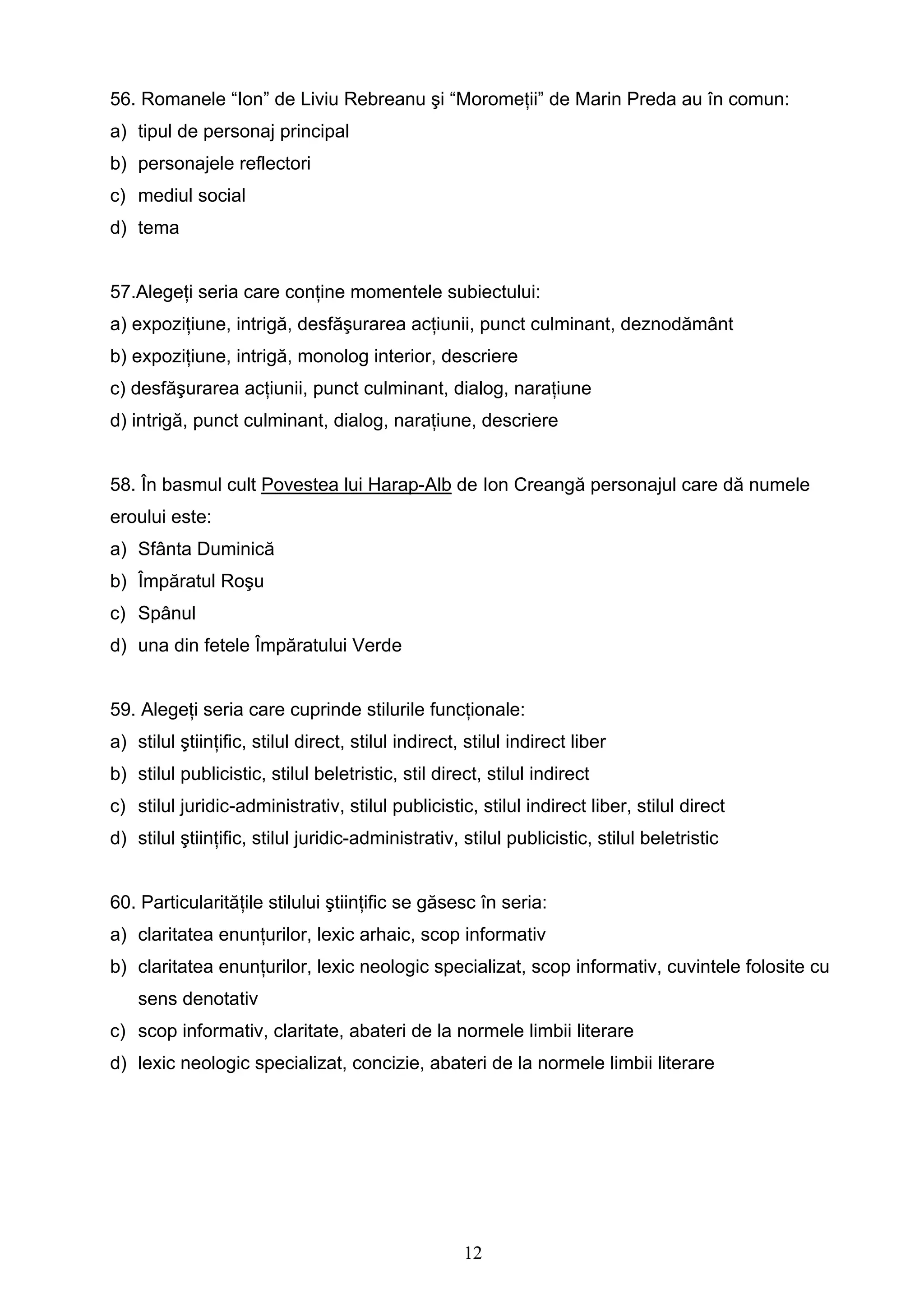 12
56. Romanele “Ion” de Liviu Rebreanu şi “Moromeţii” de Marin Preda au în comun:
a) tipul de personaj principal
b) personajele reflectori
c) mediul social
d) tema
57.Alegeţi seria care conţine momentele subiectului:
a) expoziţiune, intrigă, desfăşurarea acţiunii, punct culminant, deznodământ
b) expoziţiune, intrigă, monolog interior, descriere
c) desfăşurarea acţiunii, punct culminant, dialog, naraţiune
d) intrigă, punct culminant, dialog, naraţiune, descriere
58. În basmul cult Povestea lui Harap-Alb de Ion Creangă personajul care dă numele
eroului este:
a) Sfânta Duminică
b) Împăratul Roşu
c) Spânul
d) una din fetele Împăratului Verde
59. Alegeţi seria care cuprinde stilurile funcţionale:
a) stilul ştiinţific, stilul direct, stilul indirect, stilul indirect liber
b) stilul publicistic, stilul beletristic, stil direct, stilul indirect
c) stilul juridic-administrativ, stilul publicistic, stilul indirect liber, stilul direct
d) stilul ştiinţific, stilul juridic-administrativ, stilul publicistic, stilul beletristic
60. Particularităţile stilului ştiinţific se găsesc în seria:
a) claritatea enunţurilor, lexic arhaic, scop informativ
b) claritatea enunţurilor, lexic neologic specializat, scop informativ, cuvintele folosite cu
sens denotativ
c) scop informativ, claritate, abateri de la normele limbii literare
d) lexic neologic specializat, concizie, abateri de la normele limbii literare
 