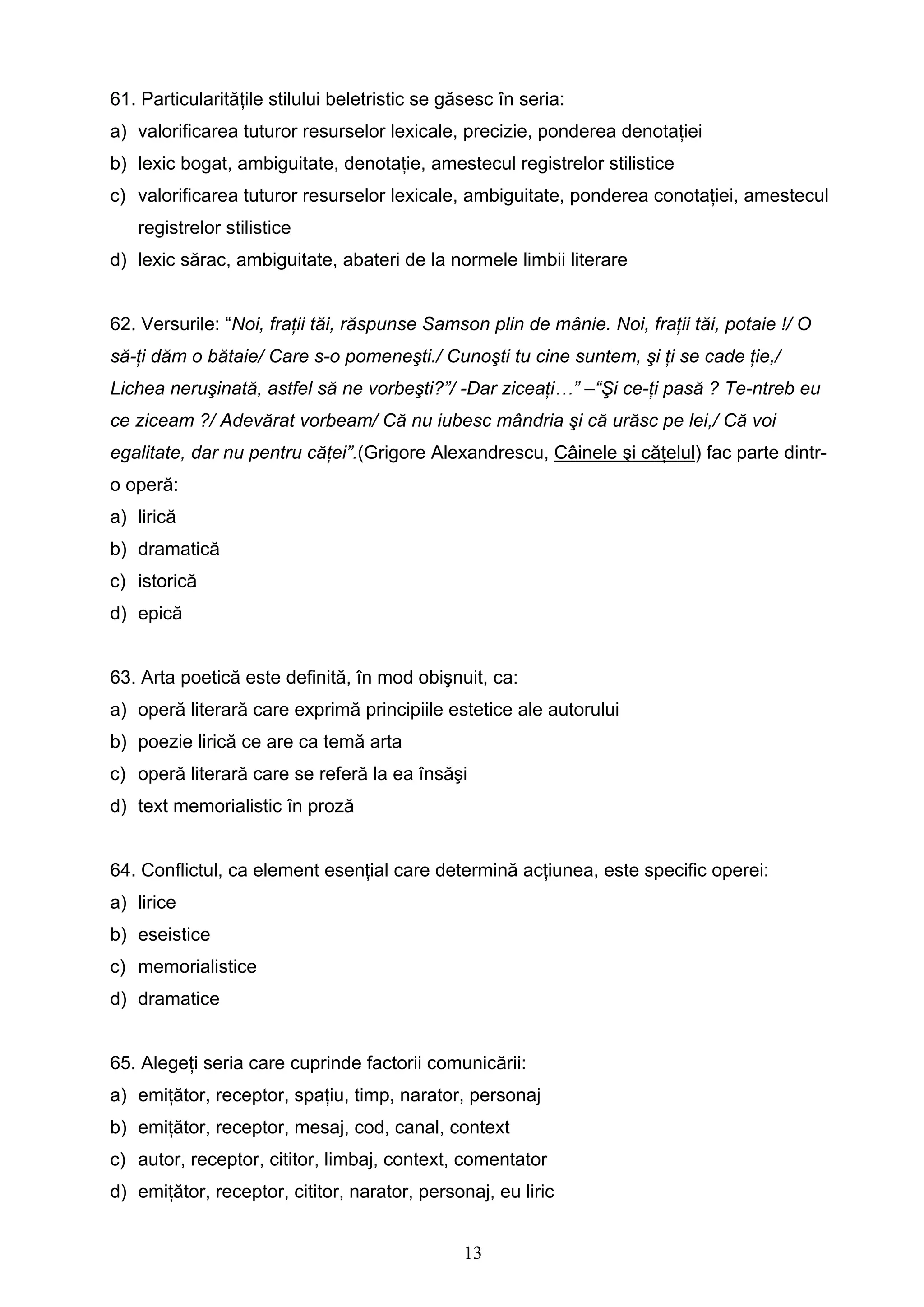 13
61. Particularităţile stilului beletristic se găsesc în seria:
a) valorificarea tuturor resurselor lexicale, precizie, ponderea denotaţiei
b) lexic bogat, ambiguitate, denotaţie, amestecul registrelor stilistice
c) valorificarea tuturor resurselor lexicale, ambiguitate, ponderea conotaţiei, amestecul
registrelor stilistice
d) lexic sărac, ambiguitate, abateri de la normele limbii literare
62. Versurile: “Noi, fraţii tăi, răspunse Samson plin de mânie. Noi, fraţii tăi, potaie !/ O
să-ţi dăm o bătaie/ Care s-o pomeneşti./ Cunoşti tu cine suntem, şi ţi se cade ţie,/
Lichea neruşinată, astfel să ne vorbeşti?”/ -Dar ziceaţi…” –“Şi ce-ţi pasă ? Te-ntreb eu
ce ziceam ?/ Adevărat vorbeam/ Că nu iubesc mândria şi că urăsc pe lei,/ Că voi
egalitate, dar nu pentru căţei”.(Grigore Alexandrescu, Câinele şi căţelul) fac parte dintr-
o operă:
a) lirică
b) dramatică
c) istorică
d) epică
63. Arta poetică este definită, în mod obişnuit, ca:
a) operă literară care exprimă principiile estetice ale autorului
b) poezie lirică ce are ca temă arta
c) operă literară care se referă la ea însăşi
d) text memorialistic în proză
64. Conflictul, ca element esenţial care determină acţiunea, este specific operei:
a) lirice
b) eseistice
c) memorialistice
d) dramatice
65. Alegeţi seria care cuprinde factorii comunicării:
a) emiţător, receptor, spaţiu, timp, narator, personaj
b) emiţător, receptor, mesaj, cod, canal, context
c) autor, receptor, cititor, limbaj, context, comentator
d) emiţător, receptor, cititor, narator, personaj, eu liric
 