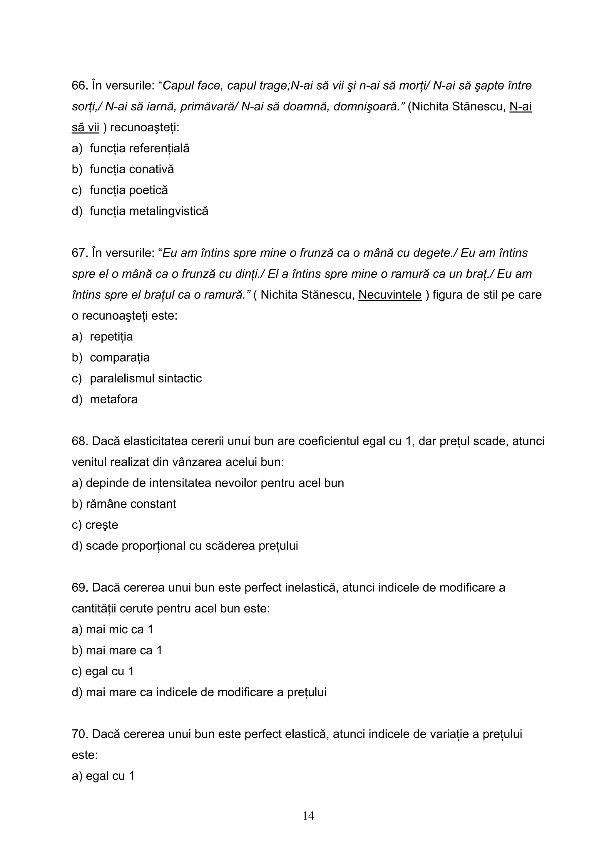 14
66. În versurile: “Capul face, capul trage;N-ai să vii şi n-ai să morţi/ N-ai să şapte între
sorţi,/ N-ai să iarnă, primăvară/ N-ai să doamnă, domnişoară.” (Nichita Stănescu, N-ai
să vii ) recunoaşteţi:
a) funcţia referenţială
b) funcţia conativă
c) funcţia poetică
d) funcţia metalingvistică
67. În versurile: “Eu am întins spre mine o frunză ca o mână cu degete./ Eu am întins
spre el o mână ca o frunză cu dinţi./ El a întins spre mine o ramură ca un braţ./ Eu am
întins spre el braţul ca o ramură.” ( Nichita Stănescu, Necuvintele ) figura de stil pe care
o recunoaşteţi este:
a) repetiţia
b) comparaţia
c) paralelismul sintactic
d) metafora
68. Dacă elasticitatea cererii unui bun are coeficientul egal cu 1, dar preţul scade, atunci
venitul realizat din vânzarea acelui bun:
a) depinde de intensitatea nevoilor pentru acel bun
b) rămâne constant
c) creşte
d) scade proporţional cu scăderea preţului
69. Dacă cererea unui bun este perfect inelastică, atunci indicele de modificare a
cantităţii cerute pentru acel bun este:
a) mai mic ca 1
b) mai mare ca 1
c) egal cu 1
d) mai mare ca indicele de modificare a preţului
70. Dacă cererea unui bun este perfect elastică, atunci indicele de variaţie a preţului
este:
a) egal cu 1
 
