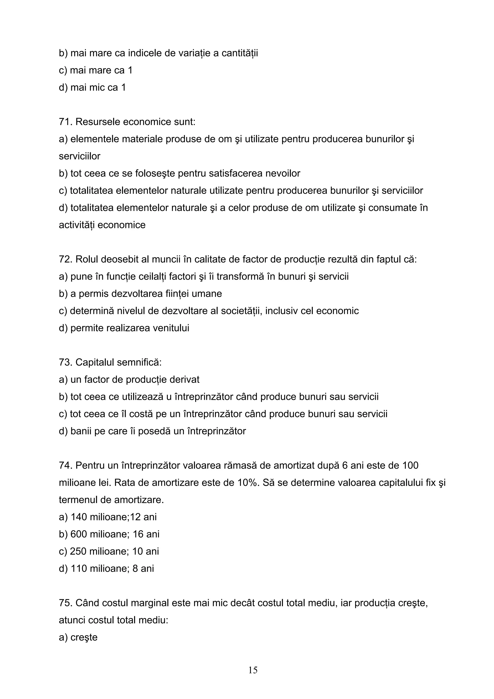 15
b) mai mare ca indicele de variaţie a cantităţii
c) mai mare ca 1
d) mai mic ca 1
71. Resursele economice sunt:
a) elementele materiale produse de om şi utilizate pentru producerea bunurilor şi
serviciilor
b) tot ceea ce se foloseşte pentru satisfacerea nevoilor
c) totalitatea elementelor naturale utilizate pentru producerea bunurilor şi serviciilor
d) totalitatea elementelor naturale şi a celor produse de om utilizate şi consumate în
activităţi economice
72. Rolul deosebit al muncii în calitate de factor de producţie rezultă din faptul că:
a) pune în funcţie ceilalţi factori şi îi transformă în bunuri şi servicii
b) a permis dezvoltarea fiinţei umane
c) determină nivelul de dezvoltare al societăţii, inclusiv cel economic
d) permite realizarea venitului
73. Capitalul semnifică:
a) un factor de producţie derivat
b) tot ceea ce utilizează u întreprinzător când produce bunuri sau servicii
c) tot ceea ce îl costă pe un întreprinzător când produce bunuri sau servicii
d) banii pe care îi posedă un întreprinzător
74. Pentru un întreprinzător valoarea rămasă de amortizat după 6 ani este de 100
milioane lei. Rata de amortizare este de 10%. Să se determine valoarea capitalului fix şi
termenul de amortizare.
a) 140 milioane;12 ani
b) 600 milioane; 16 ani
c) 250 milioane; 10 ani
d) 110 milioane; 8 ani
75. Când costul marginal este mai mic decât costul total mediu, iar producţia creşte,
atunci costul total mediu:
a) creşte
 