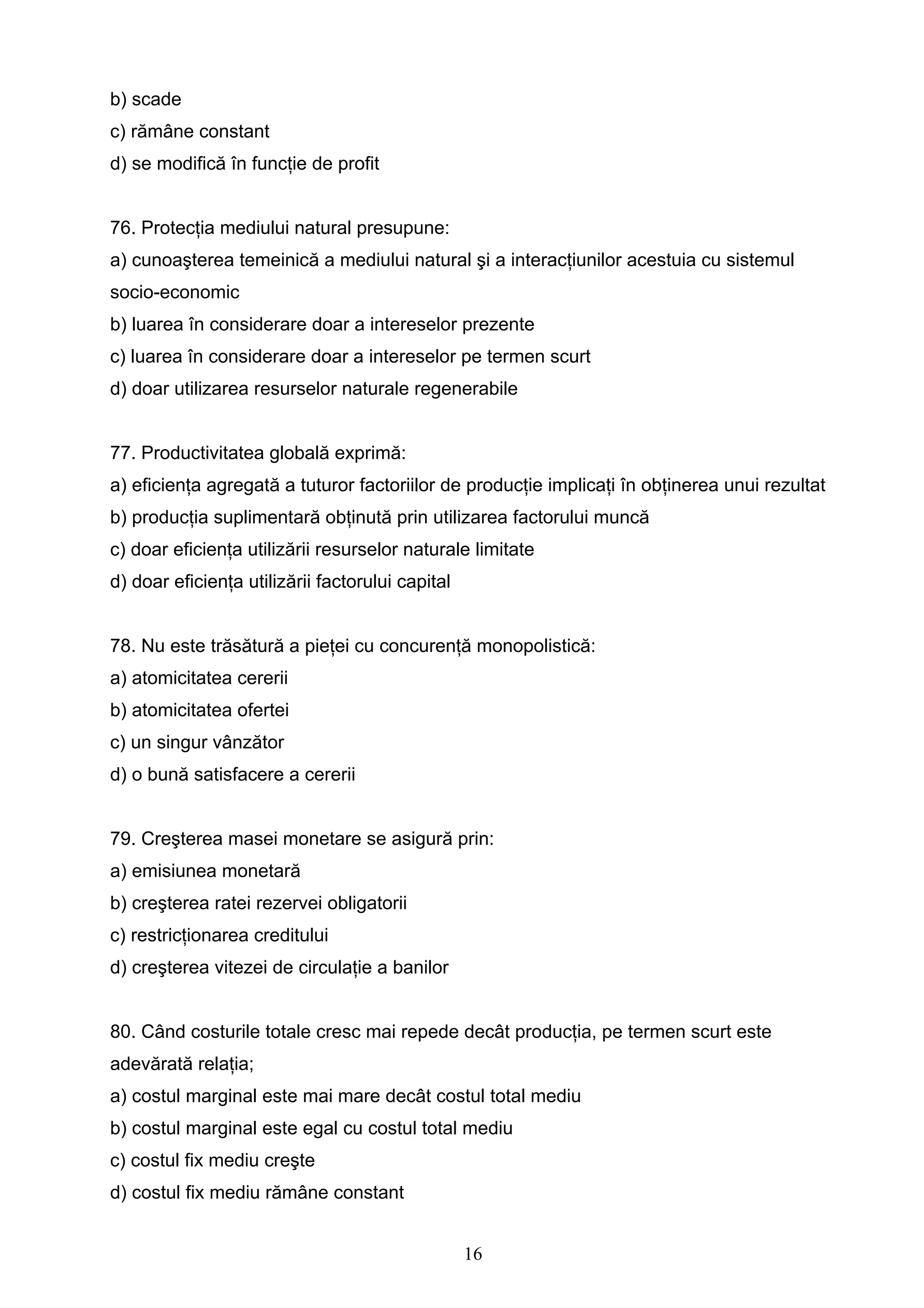 16
b) scade
c) rămâne constant
d) se modifică în funcţie de profit
76. Protecţia mediului natural presupune:
a) cunoaşterea temeinică a mediului natural şi a interacţiunilor acestuia cu sistemul
socio-economic
b) luarea în considerare doar a intereselor prezente
c) luarea în considerare doar a intereselor pe termen scurt
d) doar utilizarea resurselor naturale regenerabile
77. Productivitatea globală exprimă:
a) eficienţa agregată a tuturor factoriilor de producţie implicaţi în obţinerea unui rezultat
b) producţia suplimentară obţinută prin utilizarea factorului muncă
c) doar eficienţa utilizării resurselor naturale limitate
d) doar eficienţa utilizării factorului capital
78. Nu este trăsătură a pieţei cu concurenţă monopolistică:
a) atomicitatea cererii
b) atomicitatea ofertei
c) un singur vânzător
d) o bună satisfacere a cererii
79. Creşterea masei monetare se asigură prin:
a) emisiunea monetară
b) creşterea ratei rezervei obligatorii
c) restricţionarea creditului
d) creşterea vitezei de circulaţie a banilor
80. Când costurile totale cresc mai repede decât producţia, pe termen scurt este
adevărată relaţia;
a) costul marginal este mai mare decât costul total mediu
b) costul marginal este egal cu costul total mediu
c) costul fix mediu creşte
d) costul fix mediu rămâne constant
 