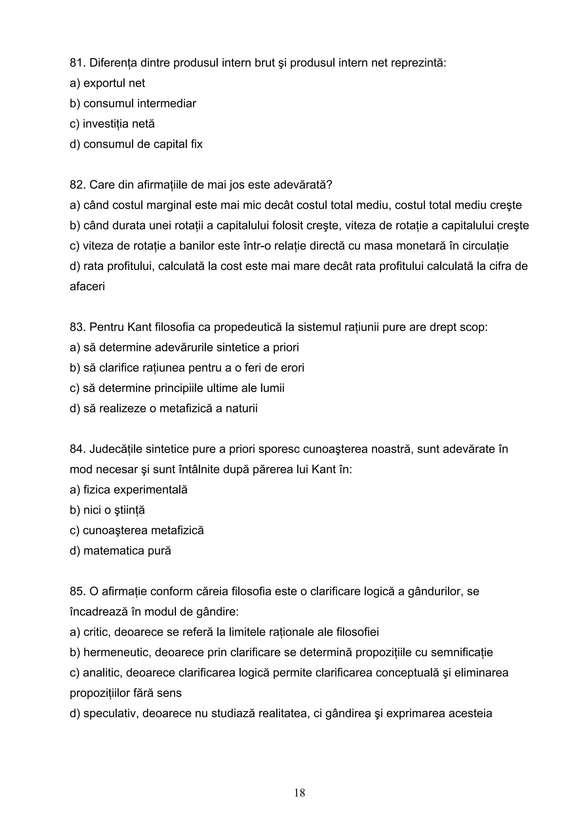 18
81. Diferenţa dintre produsul intern brut şi produsul intern net reprezintă:
a) exportul net
b) consumul intermediar
c) investiţia netă
d) consumul de capital fix
82. Care din afirmaţiile de mai jos este adevărată?
a) când costul marginal este mai mic decât costul total mediu, costul total mediu creşte
b) când durata unei rotaţii a capitalului folosit creşte, viteza de rotaţie a capitalului creşte
c) viteza de rotaţie a banilor este într-o relaţie directă cu masa monetară în circulaţie
d) rata profitului, calculată la cost este mai mare decât rata profitului calculată la cifra de
afaceri
83. Pentru Kant filosofia ca propedeutică la sistemul raţiunii pure are drept scop:
a) să determine adevărurile sintetice a priori
b) să clarifice raţiunea pentru a o feri de erori
c) să determine principiile ultime ale lumii
d) să realizeze o metafizică a naturii
84. Judecăţile sintetice pure a priori sporesc cunoaşterea noastră, sunt adevărate în
mod necesar şi sunt întâlnite după părerea lui Kant în:
a) fizica experimentală
b) nici o ştiinţă
c) cunoaşterea metafizică
d) matematica pură
85. O afirmaţie conform căreia filosofia este o clarificare logică a gândurilor, se
încadrează în modul de gândire:
a) critic, deoarece se referă la limitele raţionale ale filosofiei
b) hermeneutic, deoarece prin clarificare se determină propoziţiile cu semnificaţie
c) analitic, deoarece clarificarea logică permite clarificarea conceptuală şi eliminarea
propoziţiilor fără sens
d) speculativ, deoarece nu studiază realitatea, ci gândirea şi exprimarea acesteia
 