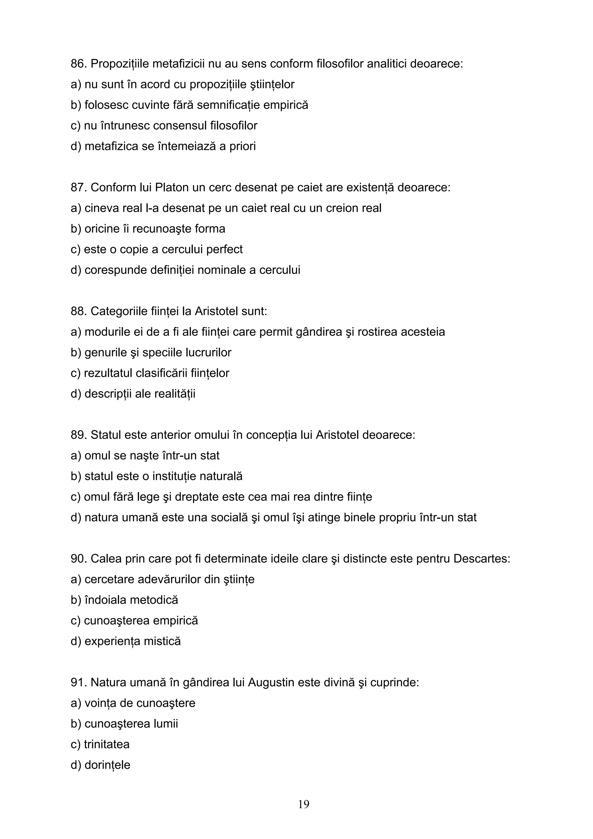 19
86. Propoziţiile metafizicii nu au sens conform filosofilor analitici deoarece:
a) nu sunt în acord cu propoziţiile ştiinţelor
b) folosesc cuvinte fără semnificaţie empirică
c) nu întrunesc consensul filosofilor
d) metafizica se întemeiază a priori
87. Conform lui Platon un cerc desenat pe caiet are existenţă deoarece:
a) cineva real l-a desenat pe un caiet real cu un creion real
b) oricine îi recunoaşte forma
c) este o copie a cercului perfect
d) corespunde definiţiei nominale a cercului
88. Categoriile fiinţei la Aristotel sunt:
a) modurile ei de a fi ale fiinţei care permit gândirea şi rostirea acesteia
b) genurile şi speciile lucrurilor
c) rezultatul clasificării fiinţelor
d) descripţii ale realităţii
89. Statul este anterior omului în concepţia lui Aristotel deoarece:
a) omul se naşte într-un stat
b) statul este o instituţie naturală
c) omul fără lege şi dreptate este cea mai rea dintre fiinţe
d) natura umană este una socială şi omul îşi atinge binele propriu într-un stat
90. Calea prin care pot fi determinate ideile clare şi distincte este pentru Descartes:
a) cercetare adevărurilor din ştiinţe
b) îndoiala metodică
c) cunoaşterea empirică
d) experienţa mistică
91. Natura umană în gândirea lui Augustin este divină şi cuprinde:
a) voinţa de cunoaştere
b) cunoaşterea lumii
c) trinitatea
d) dorinţele
 
