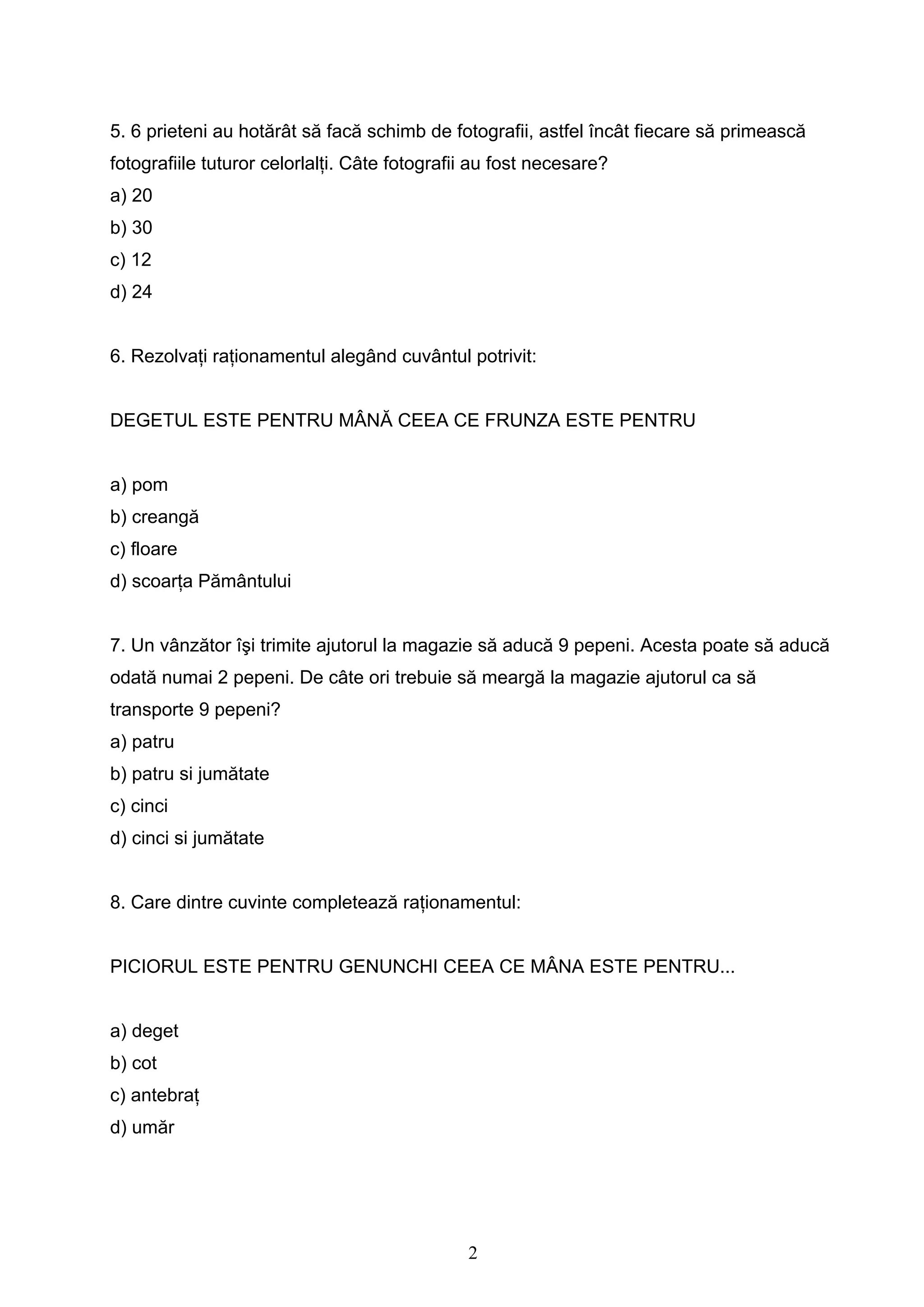 2
5. 6 prieteni au hotărât să facă schimb de fotografii, astfel încât fiecare să primească
fotografiile tuturor celorlalţi. Câte fotografii au fost necesare?
a) 20
b) 30
c) 12
d) 24
6. Rezolvaţi raţionamentul alegând cuvântul potrivit:
DEGETUL ESTE PENTRU MÂNĂ CEEA CE FRUNZA ESTE PENTRU
a) pom
b) creangă
c) floare
d) scoarţa Pământului
7. Un vânzător îşi trimite ajutorul la magazie să aducă 9 pepeni. Acesta poate să aducă
odată numai 2 pepeni. De câte ori trebuie să meargă la magazie ajutorul ca să
transporte 9 pepeni?
a) patru
b) patru si jumătate
c) cinci
d) cinci si jumătate
8. Care dintre cuvinte completează raţionamentul:
PICIORUL ESTE PENTRU GENUNCHI CEEA CE MÂNA ESTE PENTRU...
a) deget
b) cot
c) antebraţ
d) umăr
 